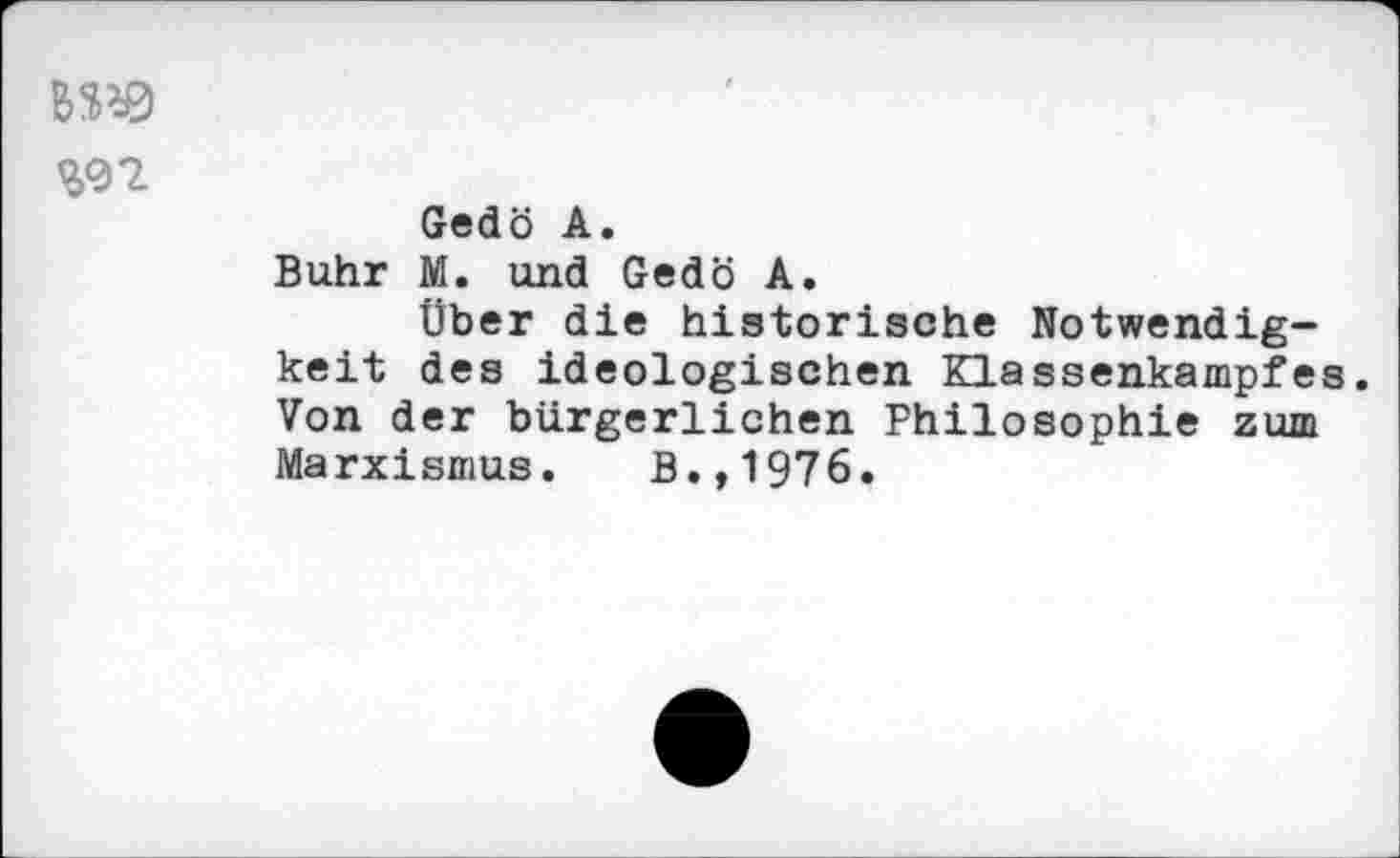 ﻿BW
Gedö A.
Buhr M. und Gedö A.
Über die historische Notwendigkeit des ideologischen Klassenkampfes. Von der bürgerlichen Philosophie zum Marxismus. B.,1976.